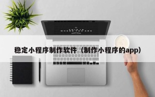 巴彦淖尔稳定小程序制作软件（制作小程序的app）