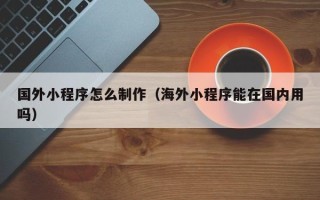 巴彦淖尔国外小程序怎么制作（海外小程序能在国内用吗）