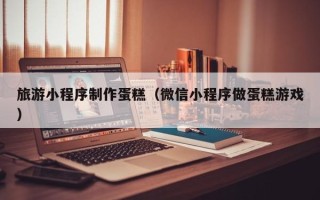 巴彦淖尔旅游小程序制作蛋糕（微信小程序做蛋糕游戏）